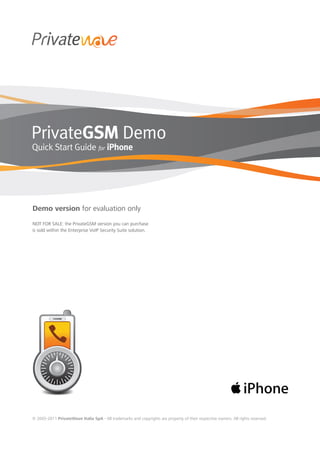 PrivateGSM Demo
Quick Start Guide for iPhone




Demo version for evaluation only
NOT FOR SALE: the PrivateGSM version you can purchase
is sold within the Enterprise VoIP Security Suite solution.




© 2005-2011 PrivateWave Italia SpA - All trademarks and copyrights are property of their respective owners. All rights reserved.
 