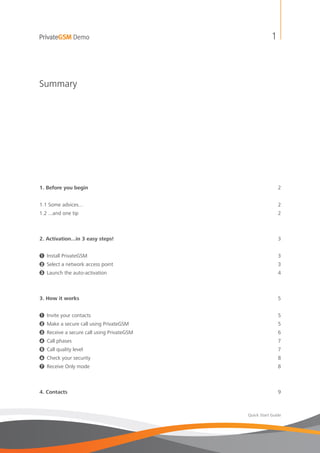PrivateGSM Demo                                          1



Summary




1. Before you begin                                          2


1.1 Some advices...                                          2
1.2 ...and one tip                                           2



2. Activation...in 3 easy steps!                             3


1 Install PrivateGSM                                         3
2 Select a network access point                              3
3 Launch the auto-activation                                 4



3. How it works                                              5


1   Invite your contacts                                     5
2   Make a secure call using PrivateGSM                      5
3   Receive a secure call using PrivateGSM                   6
4   Call phases                                              7
5   Call quality level                                       7
6   Check your security                                      8
7   Receive Only mode                                        8



4. Contacts                                                  9



                                             Quick Start Guide
 
