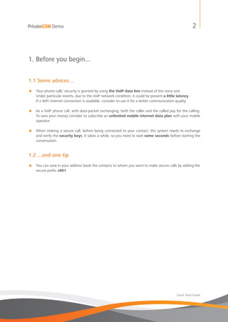 PrivateGSM Demo                                                                                          2



1. Before you begin...


1.1 Some advices...
=   Your phone calls’ security is granted by using the VoIP data line instead of the voice one.
    Under particular events, due to the VoIP network condition, it could be present a little latency.
    If a WiFi internet connection is available, consider to use it for a better communication quality.

= As a VoIP phone call, with data-packet exchanging, both the caller and the called pay for the calling.
  To save your money consider to subscribe an unlimited mobile internet data plan with your mobile
  operator.

= When making a secure call, before being connected to your contact, the system needs to exchange
  and verify the security keys. It takes a while, so you need to wait some seconds before starting the
  conversation.


1.2 ...and one tip
=   You can save in your address book the contacts to whom you want to make secure calls by adding the
    secure prefix +801.




                                                                                             Quick Start Guide
 