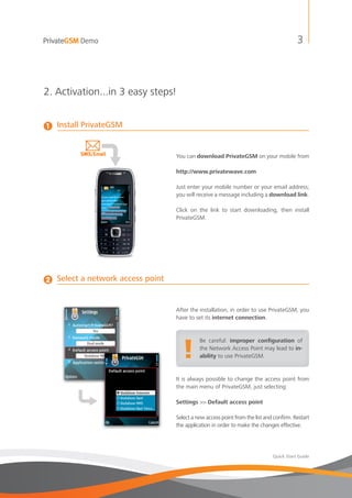 PrivateGSM Demo                                                                           3



2. Activation...in 3 easy steps!


1   Install PrivateGSM


                                    You can download PrivateGSM on your mobile from

                                    http://www.privatewave.com

                                    Just enter your mobile number or your email address;
                                    you will receive a message including a download link.

                                    Click on the link to start downloading, then install
                                    PrivateGSM.




2   Select a network access point


                                    After the installation, in order to use PrivateGSM, you
                                    have to set its internet connection.




                                       !
                                              Be careful: improper configuration of
                                              the Network Access Point may lead to in-
                                              ability to use PrivateGSM.


                                    It is always possible to change the access point from
                                    the main menu of PrivateGSM, just selecting:

                                    Settings >> Default access point

                                    Select a new access point from the list and confirm. Restart
                                    the application in order to make the changes effective.




                                                                               Quick Start Guide
 