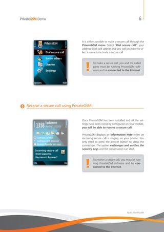 PrivateGSM Demo                                                                        6



                                    It is either possible to make a secure call through the
                                    PrivateGSM menu. Select “Dial secure call”: your
                                    address book will appear and you will just have to se-
                                    lect a name to activate a secure call.




                                       !
                                             To make a secure call, you and the called
                                             party must be running PrivateGSM soft-
                                             ware and be connected to the Internet.




3   Receive a secure call using PrivateGSM


                                    Once PrivateGSM has been installed and all the set-
                                    tings have been correctly configured on your mobile,
                                    you will be able to receive a secure call.

                                    PrivateGSM displays an information note when an
                                    incoming secure call is ringing on your phone. You
                                    only need to press the answer button to allow the
                                    connection. The system exchanges and verifies the
                                    security keys and the conversation can start.




                                       !
                                             To receive a secure call, you must be run-
                                             ning PrivateGSM software and be con-
                                             nected to the Internet.




                                                                            Quick Start Guide
 