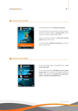 PrivateGSM Demo                                                                8




6   Check your security


                          A PrivateGSM phone call is always encrypted.

                          To verify that there are no intrusions, after the call con-
                          nection the system displays a security code consist-
                          ing of two random words to both parties.

                          If both, you and your contact, see the same security
                          code then the call is secure.

                          The security code is different each time you make or
                          receive a secure call.




7   Receive Only Mode


                          As the trial period expires, PrivateGSM turns in Re-
                          ceive Only mode.

                          In this mode PrivateGSM still allows you to receive
                          secure calls for as long as the software will be in-
                          stalled on your phone, but it won’t be no more pos-
                          sible to call other PrivateGSM users.




                                                                    Quick Start Guide
 