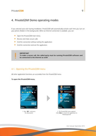 9
User manual, September 2010
4. PrivateGSM Demo operating modes
If you selected auto-start during installation, PrivateGSM will automatically activate each time you turn on
your phone (hidden in the background). When an Internet connection is available, you can:
• Open the PrivateGSM main menu.
• Receive and make secure calls.
• End the connection without exiting the application.
• End the connection and exit the application.
IMPORTANT
To make a secure call, the called party must be running PrivateGSM software and
be connected to the Internet as well!!
4.1. Opening the PrivateGSM menu
All other application functions are accessible from the PrivateGSM menu.
To open the PrivateGSM menu:
1. Dial “801” and press
the dial button
2. The PrivateGSM menu appears.
Click Hide to return the application to
thebackground
 
