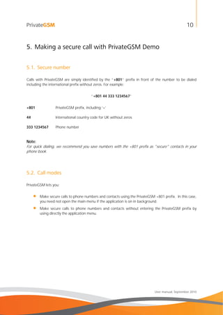 10
User manual, September 2010
5. Making a secure call with PrivateGSM Demo
5.1. Secure number
Calls with PrivateGSM are simply identified by the “+801” prefix in front of the number to be dialed
including the international prefix without zeros. For example:
“+801 44 333 1234567”
+801 PrivateGSM prefix, including ‘+’
44 International country code for UK without zeros
333 1234567 Phone number
Note:
For quick dialing, we recommend you save numbers with the +801 prefix as "secure" contacts in your
phone book.
5.2. Call modes
PrivateGSM lets you:
• Make secure calls to phone numbers and contacts using the PrivateGSM +801 prefix. In this case,
you need not open the main menu if the application is on in background.
• Make secure calls to phone numbers and contacts without entering the PrivateGSM prefix by
using directly the application menu.
 