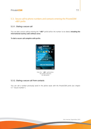 11
User manual, September 2010
5.3. Secure call to phone numbers and contacts entering the PrivateGSM
+801 prefix
5.3.1. Dialing a secure call
You can dial a secure call by entering the “+801” prefix before the number to be dialed, including the
international country code without zeros.
To dial a secure call complete with prefix:
Enter the “+801” prefix before
the number and press
the dial button
5.3.2. Dialing a secure call from contacts
You can call a number previously saved in the phone book with the PrivateGSM prefix (see chapter
5.1 “Secure number”).
 