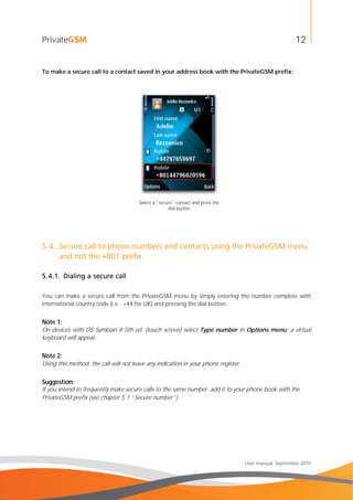 12
User manual, September 2010
To make a secure call to a contact saved in your address book with the PrivateGSM prefix:
Select a "secure" contact and press the
dial button
5.4. Secure call to phone numbers and contacts using the PrivateGSM menu
and not the +801 prefix
5.4.1. Dialing a secure call
You can make a secure call from the PrivateGSM menu by simply entering the number complete with
international country code (i.e.: +44 for UK) and pressing the dial button.
Note 1:
On devices with OS Symbian 9 5th ed. (touch screen) select Type number in Options menu: a virtual
keyboard will appear.
Note 2:
Using this method, the call will not leave any indication in your phone register.
Suggestion:
If you intend to frequently make secure calls to the same number, add it to your phone book with the
PrivateGSM prefix (see chapter 5.1 “Secure number”).
 