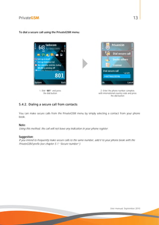 13
User manual, September 2010
To dial a secure call using the PrivateGSM menu:
1. Dial “801” and press
the dial button
2. Enter the phone number complete
with international country code and press
the dial button
5.4.2. Dialing a secure call from contacts
You can make secure calls from the PrivateGSM menu by simply selecting a contact from your phone
book.
Note:
Using this method, the call will not leave any indication in your phone register.
Suggestion:
If you intend to frequently make secure calls to the same number, add it to your phone book with the
PrivateGSM prefix (see chapter 5.1 “Secure number”).
 