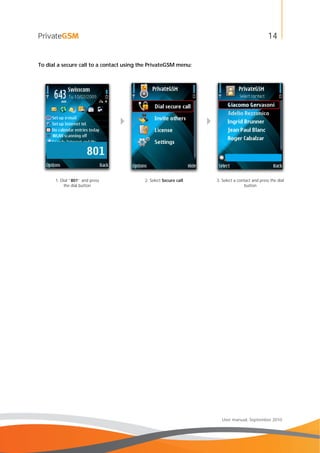 14
User manual, September 2010
To dial a secure call to a contact using the PrivateGSM menu:
 
1. Dial “801” and press
the dial button
2. Select Secure call 3. Select a contact and press the dial
button
 