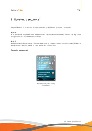 15
User manual, September 2010
6. Receiving a secure call
PrivateGSM must be on and you must be connected to the Internet to receive a secure call.
Note 1:
A secure call has a ring tone other than a standard call and can be answered or refused. The ring tone is
set by PrivateGSM and cannot be customized.
Note 2:
Regardless of the license status, if PrivateGSM is correctly installed (on with connection available) you can
always receive calls (see chapter 14 “User license and license code”).
To receive a secure call:
Accept the secure call by pressing
the dial button
 