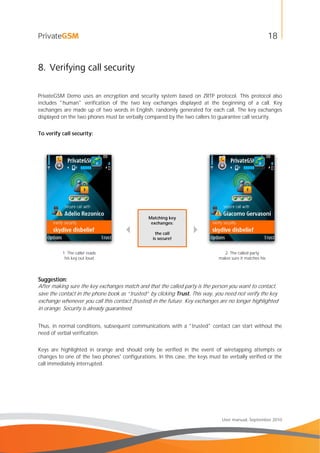 18
User manual, September 2010
8. Verifying call security
PrivateGSM Demo uses an encryption and security system based on ZRTP protocol. This protocol also
includes "human" verification of the two key exchanges displayed at the beginning of a call. Key
exchanges are made up of two words in English, randomly generated for each call. The key exchanges
displayed on the two phones must be verbally compared by the two callers to guarantee call security.
To verify call security:

Matching key
exchanges:
the call
is secure!

1. The caller reads
his key out loud
2. The called party
makes sure it matches his
Suggestion:
After making sure the key exchanges match and that the called party is the person you want to contact,
save the contact in the phone book as “trusted” by clicking Trust. This way, you need not verify the key
exchange whenever you call this contact (trusted) in the future. Key exchanges are no longer highlighted
in orange. Security is already guaranteed.
Thus, in normal conditions, subsequent communications with a "trusted" contact can start without the
need of verbal verification.
Keys are highlighted in orange and should only be verified in the event of wiretapping attempts or
changes to one of the two phones' configurations. In this case, the keys must be verbally verified or the
call immediately interrupted.
 