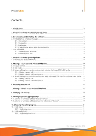 1
User manual, September 2010
Contents
1. Introduction........................................................................................................................................ 3
2. PrivateGSM Demo installation pre-requisites ................................................................................. 4
3. Downloading and installing the software....................................................................................... 5
3.1. Installation via email/text message ..................................................................................................... 5
3.1.1. Download............................................................................................................................... 6
3.1.2. Installation.............................................................................................................................. 6
3.1.3. Activation ............................................................................................................................... 7
3.1.4. Selecting the access point after installation ............................................................................. 8
3.2. PC installation.................................................................................................................................... 8
3.2.1. Installation via Bluetooth......................................................................................................... 8
3.2.2. Installation via USB.................................................................................................................. 8
4. PrivateGSM Demo operating modes................................................................................................ 9
4.1. Opening the PrivateGSM menu.......................................................................................................... 9
5. Making a secure call with PrivateGSM Demo ............................................................................... 10
5.1. Secure number ................................................................................................................................ 10
5.2. Call modes....................................................................................................................................... 10
5.3. Secure call to phone numbers and contacts entering the PrivateGSM +801 prefix ........................... 11
5.3.1. Dialing a secure call .............................................................................................................. 11
5.3.2. Dialing a secure call from contacts........................................................................................ 11
5.4. Secure call to phone numbers and contacts using the PrivateGSM menu and not the +801 prefix... 12
5.4.1. Dialing a secure call .............................................................................................................. 12
5.4.2. Dialing a secure call from contacts........................................................................................ 13
6. Receiving a secure call..................................................................................................................... 15
7. Inviting a contact to use PrivateGSM Demo.................................................................................. 16
8. Verifying call security ...................................................................................................................... 18
9. Identifying a wiretapping attempt ................................................................................................ 19
9.1. Attempt to wiretap a call to a "trusted" contact.............................................................................. 19
9.2. Attempt to wiretap a call to a contact not yet saved as "trusted".................................................... 19
10. Checking the call in progress........................................................................................................ 21
10.1. Call status...................................................................................................................................... 21
10.1.1. Call status icons.................................................................................................................. 21
10.2. Call quality level............................................................................................................................. 22
10.2.1. Call quality level icons......................................................................................................... 22
 