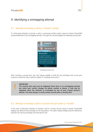 19
User manual, September 2010
9. Identifying a wiretapping attempt
9.1. Attempt to wiretap a call to a "trusted" contact
If a third party attempts to wiretap a call to a previously verified contact saved as trusted, PrivateGSM
automatically detects the wiretapping attempt, interrupts the call and displays the following security alert.
Wiretapping attempt alert
After receiving a security alert, you must always verbally re-verify the key exchanges and re-save your
contact as trusted for future calls (see chapter 8 “Verifying call security”).
IMPORTANT
The security alert may even be displayed when there is no wiretapping attempt
but when your contact changes his phone number or phone. It may also be
displayed when the software is re-installed on one of your trusted contact's
phones. You must always re-verify contact security after a security alert.
!
9.2. Attempt to wiretap a call to a contact not yet saved as "trusted"
In the event a third party attempts to wiretap a call to a contact not yet saved as trusted, PrivateGSM
displays two different key exchanges on the two phones. The callers should verbally verify the differences
between the two key exchanges and interrupt the call.
 
