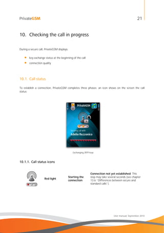 21
User manual, September 2010
10. Checking the call in progress
During a secure call, PrivateGSM displays:
• key exchange status at the beginning of the call
• connection quality
10.1. Call status
To establish a connection, PrivateGSM completes three phases; an icon shows on the screen the call
status:
Exchanging ZRTP keys
10.1.1. Call status icons
Red light
Starting the
connection
Connection not yet established. This
step may take several seconds (see chapter
13.6 “Differences between secure and
standard calls”).
 