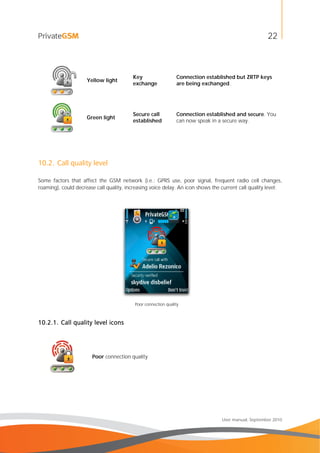 22
User manual, September 2010
Yellow light
Key
exchange
Connection established but ZRTP keys
are being exchanged.
Green light
Secure call
established
Connection established and secure. You
can now speak in a secure way.
10.2. Call quality level
Some factors that affect the GSM network (i.e.: GPRS use, poor signal, frequent radio cell changes,
roaming), could decrease call quality, increasing voice delay. An icon shows the current call quality level:
Poor connection quality
10.2.1. Call quality level icons
Poor connection quality
 