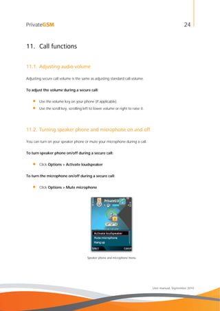 24
User manual, September 2010
11. Call functions
11.1. Adjusting audio volume
Adjusting secure call volume is the same as adjusting standard call volume.
To adjust the volume during a secure call:
• Use the volume key on your phone (if applicable).
• Use the scroll key, scrolling left to lower volume or right to raise it.
11.2. Turning speaker phone and microphone on and off
You can turn on your speaker phone or mute your microphone during a call.
To turn speaker phone on/off during a secure call:
• Click Options > Activate loudspeaker
To turn the microphone on/off during a secure call:
• Click Options > Mute microphone
Speaker phone and microphone menu
 