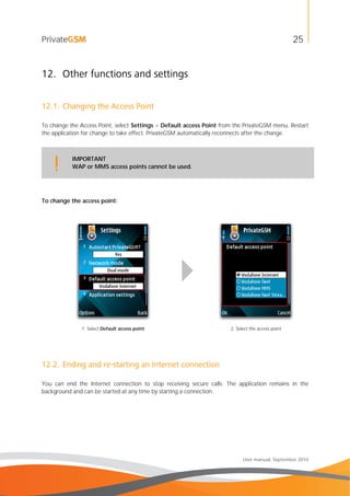 25
User manual, September 2010
12. Other functions and settings
12.1. Changing the Access Point
To change the Access Point, select Settings > Default access Point from the PrivateGSM menu. Restart
the application for change to take effect. PrivateGSM automatically reconnects after the change.
IMPORTANT
WAP or MMS access points cannot be used.!
To change the access point:
1. Select Default access point 2. Select the access point
12.2. Ending and re-starting an Internet connection
You can end the Internet connection to stop receiving secure calls. The application remains in the
background and can be started at any time by starting a connection.
 
