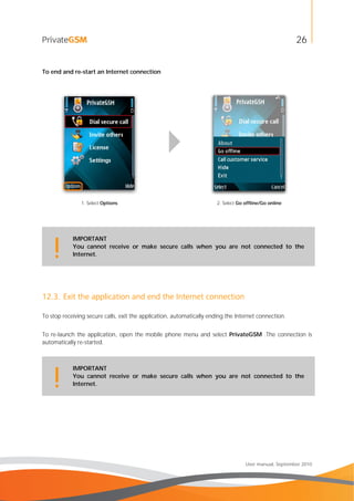 26
User manual, September 2010
To end and re-start an Internet connection
1. Select Options 2. Select Go offline/Go online
IMPORTANT
You cannot receive or make secure calls when you are not connected to the
Internet.!
12.3. Exit the application and end the Internet connection
To stop receiving secure calls, exit the application, automatically ending the Internet connection.
To re-launch the application, open the mobile phone menu and select PrivateGSM .The connection is
automatically re-started.
IMPORTANT
You cannot receive or make secure calls when you are not connected to the
Internet.!
 