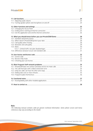 2
User manual, September 2010
11. Call functions.................................................................................................................................. 24
11.1. Adjusting audio volume ................................................................................................................. 24
11.2. Turning speaker phone and microphone on and off ...................................................................... 24
12. Other functions and settings........................................................................................................ 25
12.1. Changing the Access Point ............................................................................................................ 25
12.2. Ending and re-starting an Internet connection ............................................................................... 25
12.3. Exit the application and end the Internet connection ..................................................................... 26
13. What you should know before you use PrivateGSM Demo ...................................................... 28
13.1. Standard call priority (voice) ........................................................................................................... 28
13.2. When doesn't PrivateGSM protect your data ................................................................................. 28
13.3. Call quality when moving............................................................................................................... 28
13.4. Networks and call quality............................................................................................................... 29
13.5. Rates ............................................................................................................................................. 30
13.5.1. Limited traffic rate plan disadvantages................................................................................ 31
13.6. Differences between secure and standard calls .............................................................................. 31
14. User license and license code........................................................................................................ 32
14.1. License code .................................................................................................................................. 32
14.2. Receive Only mode ........................................................................................................................ 33
14.3. Checking your user license............................................................................................................. 33
15. Most frequent VoIP network problems ....................................................................................... 34
15.1. PrivateGSM does not connect and does not let me make calls ....................................................... 34
15.2. The call interrupts with a failed connection error ........................................................................... 34
15.3. Only one caller can hear the other (one-way)................................................................................. 35
15.4. Dialing takes one or more minutes................................................................................................. 35
15.5. Frequent audio interferences ......................................................................................................... 36
16. Functional notes............................................................................................................................. 37
16.1. Incompatibility with other installed applications............................................................................. 37
17. How to contact us.......................................................................................................................... 38
Note:
The following manual contains valid yet generic technical information. Some phone screen and menu
references may vary according to the model.
 