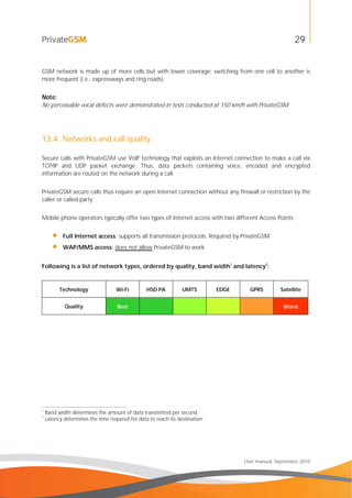 29
User manual, September 2010
GSM network is made up of more cells but with lower coverage; switching from one cell to another is
more frequent (i.e.: expressways and ring roads).
Note:
No perceivable vocal defects were demonstrated in tests conducted at 150 km/h with PrivateGSM.
13.4. Networks and call quality
Secure calls with PrivateGSM use VoIP technology that exploits an Internet connection to make a call via
TCP/IP and UDP packet exchange. Thus, data packets containing voice, encoded and encrypted
information are routed on the network during a call.
PrivateGSM secure calls thus require an open Internet connection without any firewall or restriction by the
caller or called party.
Mobile phone operators typically offer two types of Internet access with two different Access Points:
• Full Internet access: supports all transmission protocols. Required by PrivateGSM.
• WAP/MMS access: does not allow PrivateGSM to work.
Following is a list of network types, ordered by quality, band width1
and latency2
:
Technology Wi-Fi HSD PA UMTS EDGE GPRS Satellite
Quality Best Worst
1
Band width determines the amount of data transmitted per second.
2
Latency determines the time required for data to reach its destination.
 