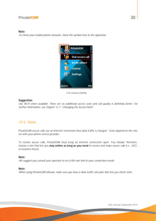 30
User manual, September 2010
Note:
To check your mobile phone network, check the symbol next to the signal bar:
3.5G network (HSDPA)
Suggestion:
Use Wi-Fi when available. There are no additional access costs and call quality is definitely better. For
further information, see chapter 12.1 “Changing the Access Point”.
13.5. Rates
PrivateGSM secure calls use an Internet connection thus data traffic is charged. Costs depend on the rate
set with your phone service provider.
To receive secure calls, PrivateGSM must keep an Internet connection open. You should, therefore,
choose a rate that lets you stay online as long as you need to receive and make secure calls (i.e.: 24/7,
or business hours).
Note:
We suggest you consult your operator to set a flat rate tied to your connection needs.
Note:
When using PrivateGSM abroad, make sure you have a data traffic rate plan that lets you check costs.
 