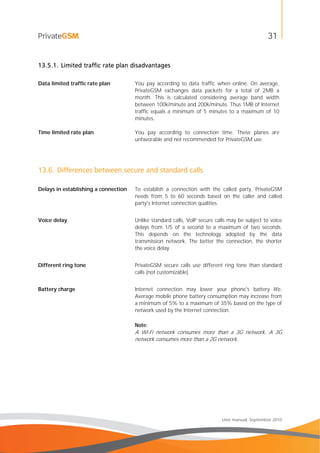 31
User manual, September 2010
13.5.1. Limited traffic rate plan disadvantages
Data limited traffic rate plan You pay according to data traffic when online. On average,
PrivateGSM exchanges data packets for a total of 2MB a
month. This is calculated considering average band width
between 100k/minute and 200k/minute. Thus 1MB of Internet
traffic equals a minimum of 5 minutes to a maximum of 10
minutes.
Time limited rate plan You pay according to connection time. These planes are
unfavorable and not recommended for PrivateGSM use.
13.6. Differences between secure and standard calls
Delays in establishing a connection To establish a connection with the called party, PrivateGSM
needs from 5 to 60 seconds based on the caller and called
party's Internet connection qualities.
Voice delay Unlike standard calls, VoIP secure calls may be subject to voice
delays from 1/5 of a second to a maximum of two seconds.
This depends on the technology adopted by the data
transmission network. The better the connection, the shorter
the voice delay.
Different ring tone PrivateGSM secure calls use different ring tone than standard
calls (not customizable).
Battery charge Internet connection may lower your phone's battery life.
Average mobile phone battery consumption may increase from
a minimum of 5% to a maximum of 35% based on the type of
network used by the Internet connection.
Note:
A Wi-Fi network consumes more than a 3G network. A 3G
network consumes more than a 2G network.
 