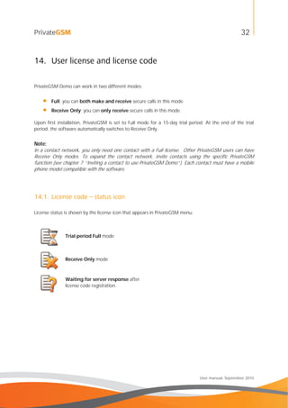 32
User manual, September 2010
14. User license and license code
PrivateGSM Demo can work in two different modes:
• Full: you can both make and receive secure calls in this mode.
• Receive Only: you can only receive secure calls in this mode.
Upon first installation, PrivateGSM is set to Full mode for a 15-day trial period. At the end of the trial
period, the software automatically switches to Receive Only.
Note:
In a contact network, you only need one contact with a Full license. Other PrivateGSM users can have
Receive Only modes. To expand the contact network, invite contacts using the specific PrivateGSM
function (see chapter 7 “Inviting a contact to use PrivateGSM Demo”). Each contact must have a mobile
phone model compatible with the software.
14.1. License code – status icon
License status is shown by the license icon that appears in PrivateGSM menu:
Trial period Full mode
Receive Only mode
Waiting for server response after
license code registration.
 