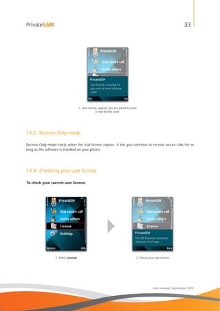33
User manual, September 2010
1. User license expired: you are asked to enter
a new license code.
14.2. Receive Only mode
Receive Only mode starts when the trial license expires. It lets you continue to receive secure calls for as
long as the software is installed on your phone.
14.3. Checking your user license
To check your current user license:
1. Select License 2. Check your user license
 