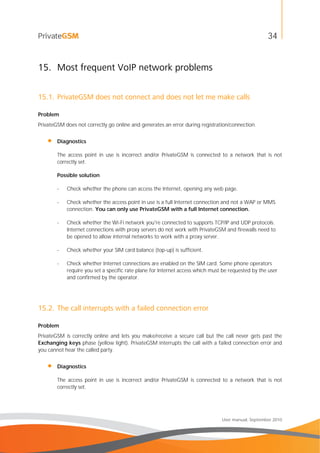 34
User manual, September 2010
15. Most frequent VoIP network problems
15.1. PrivateGSM does not connect and does not let me make calls
Problem
PrivateGSM does not correctly go online and generates an error during registration/connection.
• Diagnostics
The access point in use is incorrect and/or PrivateGSM is connected to a network that is not
correctly set.
Possible solution
- Check whether the phone can access the Internet, opening any web page.
- Check whether the access point in use is a full Internet connection and not a WAP or MMS
connection. You can only use PrivateGSM with a full Internet connection.
- Check whether the Wi-Fi network you're connected to supports TCP/IP and UDP protocols.
Internet connections with proxy servers do not work with PrivateGSM and firewalls need to
be opened to allow internal networks to work with a proxy server.
- Check whether your SIM card balance (top-up) is sufficient.
- Check whether Internet connections are enabled on the SIM card. Some phone operators
require you set a specific rate plane for Internet access which must be requested by the user
and confirmed by the operator.
15.2. The call interrupts with a failed connection error
Problem
PrivateGSM is correctly online and lets you make/receive a secure call but the call never gets past the
Exchanging keys phase (yellow light). PrivateGSM interrupts the call with a failed connection error and
you cannot hear the called party.
• Diagnostics
The access point in use is incorrect and/or PrivateGSM is connected to a network that is not
correctly set.
 
