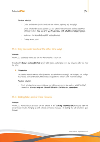 35
User manual, September 2010
Possible solution
- Check whether the phone can access the Internet, opening any web page.
- Check whether the access point in use is a full Internet connection and not a WAP or
MMS connection. You can only use PrivateGSM with a full Internet connection.
- Make sure the firewall allows UDP protocol output.
- Change access point.
15.3. Only one caller can hear the other (one-way)
Problem
PrivateGSM is correctly online and lets you make/receive a secure call.
It reaches the Secure call established (green light) status, exchanging keys, but only one caller can hear
the other.
• Diagnostics
The caller's PrivateGSM has audio problems, due to incorrect settings. For example, it is using a
WAP access point and not a full Internet access point or a network with incorrect settings.
Possible solution
- Check whether the access point in use is a full Internet connection and not a WAP or MMS
connection. You can only use PrivateGSM with a full Internet connection.
15.4. Dialing takes one or more minutes
Problem
PrivateGSM makes/receives a secure call but remains in the Starting a connection phase (red light) for
one or more minutes, hanging up with a failed connection message. Re-dialing, the call sometimes goes
through.
 