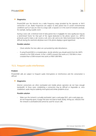 36
User manual, September 2010
• Diagnostics
PrivateGSM uses the Internet via a radio frequency range provided by the operator or Wi-Fi
connection in use. Radio frequencies are subject to data packet loss in certain environmental
conditions such as if you are close to a large wall, a repeater or in the event of network overload,
for example, during a public event.
During a voice call, a minimum level of data packet loss is negligible for voice quality but may be
a determinant factor for that part of the signal dedicated to the phone system (i.e.: SIP/TLS
protocols used to make a call, receive a call, end a call, and so on). Data transmission may thus be
difficult during the start/end call phase even if the phone displays a good signal level.
Possible solution
- Check whether the two callers are surrounded by radio disturbances.
- If using PrivateGSM in a crowded place, decide whether you should switch from the UMTS
network to the GSM network. In fact, a UMTS network that works at 2,100 MHz is more
crowded than a GSM network that works at 900/1,800 MHz.
15.5. Frequent audio interferences
Problem
PrivateGSM calls are subject to frequent audio interruptions or interferences and the conversation is
difficult.
• Diagnostics
Internet connections are often overloaded and mobile phone operators do not have enough
bandwidth. In these cases, establishing a connection may be difficult or impossible or, once
established, audio may be suddenly interrupted and similar problems occur.
Possible solution
- Make sure the network is actually overloaded: open a web page (N.B.: pick a web page you
do not frequently open). A page that does not load or loads slowly, timing out, indicates that
the network is overloaded and cannot be used for secure calls.
 