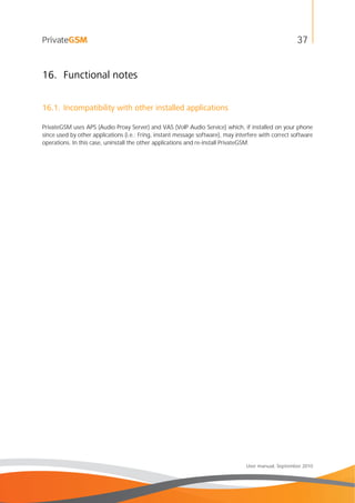 37
User manual, September 2010
16. Functional notes
16.1. Incompatibility with other installed applications
PrivateGSM uses APS (Audio Proxy Server) and VAS (VoIP Audio Service) which, if installed on your phone
since used by other applications (i.e.: Fring, instant message software), may interfere with correct software
operations. In this case, uninstall the other applications and re-install PrivateGSM.
 