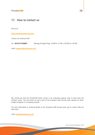 38
User manual, September 2010
17. How to contact us
Visit us at:
http://www.privatewave.com
Contact our technical staff:
tel: +39 02 911930891 Monday through Friday, 10 AM to 12 PM, 2.30 PM to 4.30 PM.
email: support@privatewave.com
We remind you that the PrivateGSM Demo version is for evaluation purpose only, to show how the
software works. The full version on sale is part of the Enterprise VoIP Security Suite solution for fixed-
mobile encryption in a company network.
For more information or technical details on the Enterprise VoIP Security Suite, get in contact with our
sales team:
email: sales@privatewave.com
 