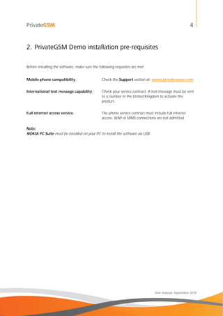 4
User manual, September 2010
2. PrivateGSM Demo installation pre-requisites
Before installing the software, make sure the following requisites are met:
Mobile phone compatibility. Check the Support section at: www.privatewave.com
International text message capability. Check your service contract. A text message must be sent
to a number in the United Kingdom to activate the
product.
Full internet access service. The phone service contract must include full internet
access. WAP or MMS connections are not admitted.
Note:
NOKIA PC Suite must be installed on your PC to install the software via USB.
 