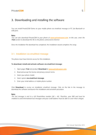 5
User manual, September 2010
3. Downloading and installing the software
You can install PrivateGSM Demo on your mobile phone via email/text message or PC (via Bluetooth or
USB port).
Note:
You can also download PrivateGSM to your phone at www.privatewave.com. In this case, enter the
Trial section to download the file to the phone connected to Internet.
Once the installation file download has completed, the installation wizard completes the setup.
3.1. Installation via email/text message
The phone must have Internet access for this installation.
To download, install and activate software via email/text message:
1. Open pages Trial and product Download at www.privatewave.com.
2. Read and accept the license and privacy consent terms.
3. Select your phone model.
4. Select option via email/text message.
5. Enter your email address or mobile phone number.
Click Download to receive an installation email/text message. Click on the link in the message to
download the software and launch the installation and activation procedure.
Note:
The text message is sent to a UK PrivateWave number (UK + 44). Therefore, your SIM card must be
enabled to send international text messages and your credit balance must be able to cover these charges.
 