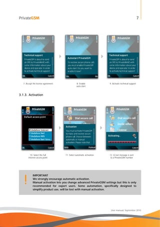7
User manual, September 2010
 
7. Accept the license agreement 8. Enable
auto-start
9. Activate technical support
3.1.3. Activation
 
10. Select the full
internet access point
11. Select automatic activation 12. A text message is sent
to a PrivateGSM number
IMPORTANT
We strongly encourage automatic activation.
Manual activation lets you change advanced PrivateGSM settings but this is only
recommended for expert users. Some automation, specifically designed to
simplify product use, will be lost with manual activation.
!
 