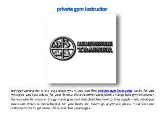 bemyprivatetrainer is the best place where you can find private gym instructor easily for you
who give you best advice for your fitness. We at bemyprivatetrainer arrange best gym instructor
for you who help you in the gym and give best diet chart like how to take supplement, what you
need and which is more helpful for your body etc. Don’t go anywhere please must visit our
website today to get more offers and cheap packages.
 