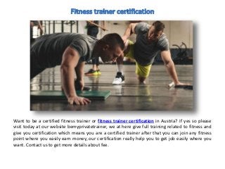 Want to be a certified fitness trainer or fitness trainer certification in Austria? If yes so please
visit today at our website bemyprivatetrainer, we at here give full training related to fitness and
give you certification which means you are a certified trainer after that you can join any fitness
point where you easily earn money, our certification really help you to get job easily where you
want. Contact us to get more details about fee.
 