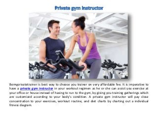 Bemyprivatetrainer is best way to choose you trainer on very affordable fee. It is imperative to
have a private gym instructor in your workout regimen as he or she can assist you exercise at
your office or house instead of having to run to the gym, by giving you training gatherings which
are customized according to your body's condition. A private gym instructor will pay close
concentration to your exercises, workout routine, and diet charts by charting out a individual
fitness diagram.
 