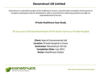 Deconstruct UK Limited
Deconstruct is a specialist provider of site enablement services, using the latest innovation and processes to
  transform and prepare sites for development. With a commitment to delivering excellence we offer an
                                          unparalleled level of service.


                                  Private Healthcare Case Study


     To carry out a full decontamination of the boiler room at a Private Hospital


                                 Client: Ayerst Environmental Ltd
                                Location: Private Hospital in Essex
                                 Contractor: Deconstruct UK Ltd
                                   Completion Date: July 2011
                                    Sector: Healthcare Estates




                                                                             ZERO HARM THROUGH ZERO TOLERANCE
 