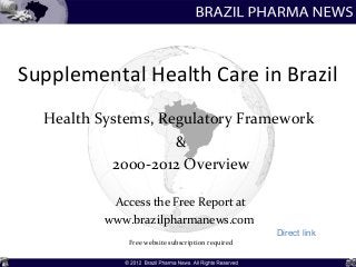 Supplemental Health Care in Brazil
  Health Systems, Regulatory Framework
                    &
           2000-2012 Overview

           Access the Free Report at
          www.brazilpharmanews.com
                                                   Direct link
              Free website subscription required
 