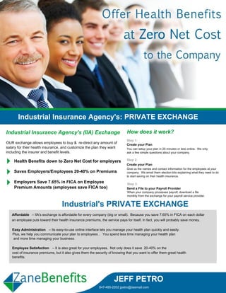 Industrial Insurance Agency's: PRIVATE EXCHANGE

Industrial Insurance Agency's (IIA) Exchange                                  How does it work?
                                                                              Step 1:
OUR exchange allows employees to buy & re-direct any amount of                Create your Plan
salary for their health insurance, and customize the plan they want           You can setup your plan in 20 minutes or less online. We only
including the insurer and benefit levels.                                     ask a few simple questions about your company.


    Health Benefits down to Zero Net Cost for employers                       Step 2:
                                                                              Create your Plan
                                                                              Give us the names and contact information for the employees at your
    Saves Employers/Employees 20-40% on Premiums                              company. We email them election kits explaining what they need to do
                                                                              to start saving on their health insurance.

    Employers Save 7.65% in FICA on Employee                                  Step 3:
    Premium Amounts (employees save FICA too)                                 Send a File to your Payroll Provider
                                                                               When your company processes payroll, download a file
                                                                               monthly from the exchange for your payroll service provider.


                                    Industrial's PRIVATE EXCHANGE
   Affordable – IIA's exchange is affordable for every company (big or small). Because you save 7.65% in FICA on each dollar
   an employee puts toward their health insurance premiums, the service pays for itself. In fact, you will probably save money.

   Easy Administration – Its easy-to-use online interface lets you manage your health plan quickly and easily.
   Plus, we help you communicate your plan to employees . You spend less time managing your health plan
    and more time managing your business.

   Employee Satisfaction – It is also great for your employees. Not only does it save 20-40% on the
   cost of insurance premiums, but it also gives them the security of knowing that you want to offer them great health
   benefits.




                                                                      JEFF PETRO
                                                            847-485-2202 jpetro@iiaemail.com
 