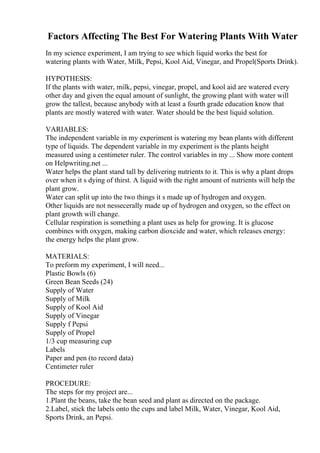Factors Affecting The Best For Watering Plants With Water
In my science experiment, I am trying to see which liquid works the best for
watering plants with Water, Milk, Pepsi, Kool Aid, Vinegar, and Propel(Sports Drink).
HYPOTHESIS:
If the plants with water, milk, pepsi, vinegar, propel, and kool aid are watered every
other day and given the equal amount of sunlight, the growing plant with water will
grow the tallest, because anybody with at least a fourth grade education know that
plants are mostly watered with water. Water should be the best liquid solution.
VARIABLES:
The independent variable in my experiment is watering my bean plants with different
type of liquids. The dependent variable in my experiment is the plants height
measured using a centimeter ruler. The control variables in my ... Show more content
on Helpwriting.net ...
Water helps the plant stand tall by delivering nutrients to it. This is why a plant drops
over when it s dying of thirst. A liquid with the right amount of nutrients will help the
plant grow.
Water can split up into the two things it s made up of hydrogen and oxygen.
Other liquids are not nessecerally made up of hydrogen and oxygen, so the effect on
plant growth will change.
Cellular respiration is something a plant uses as help for growing. It is glucose
combines with oxygen, making carbon dioxcide and water, which releases energy:
the energy helps the plant grow.
MATERIALS:
To preform my experiment, I will need...
Plastic Bowls (6)
Green Bean Seeds (24)
Supply of Water
Supply of Milk
Supply of Kool Aid
Supply of Vinegar
Supply f Pepsi
Supply of Propel
1/3 cup measuring cup
Labels
Paper and pen (to record data)
Centimeter ruler
PROCEDURE:
The steps for my project are...
1.Plant the beans, take the bean seed and plant as directed on the package.
2.Label, stick the labels onto the cups and label Milk, Water, Vinegar, Kool Aid,
Sports Drink, an Pepsi.
 