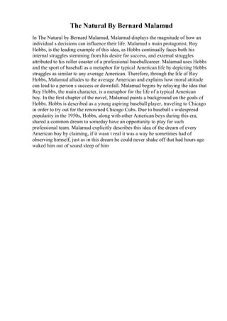 The Natural By Bernard Malamud
In The Natural by Bernard Malamud, Malamud displays the magnitude of how an
individual s decisions can influence their life. Malamud s main protagonist, Roy
Hobbs, is the leading example of this idea, as Hobbs continually faces both his
internal struggles stemming from his desire for success, and external struggles
attributed to his roller coaster of a professional baseballcareer. Malamud uses Hobbs
and the sport of baseball as a metaphor for typical American life by depicting Hobbs
struggles as similar to any average American. Therefore, through the life of Roy
Hobbs, Malamud alludes to the average American and explains how moral attitude
can lead to a person s success or downfall. Malamud begins by relaying the idea that
Roy Hobbs, the main character, is a metaphor for the life of a typical American
boy. In the first chapter of the novel, Malamud paints a background on the goals of
Hobbs. Hobbs is described as a young aspiring baseball player, traveling to Chicago
in order to try out for the renowned Chicago Cubs. Due to baseball s widespread
popularity in the 1950s, Hobbs, along with other American boys during this era,
shared a common dream to someday have an opportunity to play for such
professional team. Malamud explicitly describes this idea of the dream of every
American boy by claiming, if it wasn t real it was a way he sometimes had of
observing himself, just as in this dream he could never shake off that had hours ago
waked him out of sound sleep of him
 