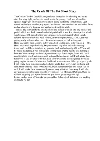 The Crack Of The Bat Short Story
The Crack of the Bat Crack!! Leah just loved the feel of the vibrating bat, but to
start this story right you have to start from the beginning. Leah was a loveable,
spunky, happy girl who was nervous about trying out for the softball team. Leah
was so excited she loved to play sports, but before Leah could do that she had to focus
on her school work. You see she was having trouble in Math.
The next day she went to the smelly school and the day went on like any other. First
period which was Tech, second and third period which was Star, fourth period which
was Science, fifth period which was Language Arts, sixth period which Lunch,
seventh period which was Social Studies, and was eighth period, Math. Leah was
getting ready to leave when her ... Show more content on Helpwriting.net ...
Hand said sadly. I am so sorry. Why? she asked. On the last 3 tests you got a 1, Mrs.
Hand exclaimed empathetically, Do you want to stay after and make them up
tomorrow? I will have to talk to my parents, Leah said unhappily. Oh no! They will
be really mad at me. I will just have to tell the truth. On the bus she was running a
bunch of ideas through her head of just what to say. For example, Mom and Dad I
need to talk to you, I took some math tests and I didn t do so well I will retake them
tomorrow if you are okay with that. I am sorry I will take a consequence if you are
going to give me one. Or Mom and Dad I took some tests and didn t get a good grade
I will retake them tomorrow and get a better grade, I am sorry. Leah got home and
said, Mom and Dad I need to talk to you, I took some math tests and I didn t do so
well, I will retake them tomorrow if you are okay with that. I am sorry, I will take
any consequence if you are going to give me one. Her Mom and Dad said, Okay we
will not be giving you a punishment but you better get those grades up!
Leah s mother went off to make supper and her father asked, What are you working
on maybe we can
 