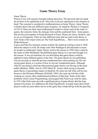 Game Theory Essay
Game Theory
Picture if you will a group of people making decisions. The decisions that are made
do not have to be significant at all. They have to be just significant to the situation at
hand. This concept is considered to mathematicians as Game Theory. Game Theory
is broken down into tree different types of games. As stated by Thomas S. Ferguson
of UCLA There are three main mathematical models or forms used in the study of
games, the extensive form, the strategic form and the coalitional form . Some games
that are the most popular to being discussed in Game Theory are chess, checkers, and
tic tac toe (Ferguson). There are also different terms that are used in this theory as
well. Some of the major terms are The Nash Equilibrium, ... Show more content on
Helpwriting.net ...
It gave poof that his minimax system worked. He ended up writing a book in 1944
about the subject as well. He manly took what Waldegrave did and made it easier
for people to understand. Game Theory went to the masses in 1950 when a man by
the name of John McDonald. He published game theory in a way that brought it to
the masses. It was revolutionary he was describing that game theory could be
applied to many different games of the time. The game theory he was publishing
was not accurate to what the pervious mathematicians where putting out. He was
saying game theory is a system of how to win any complicated game. Although,
what he was doing is showing what potential game theory was having on the mass
public (Belletto, 2009). Also in 1950 Albert W. Tucker while trying to describe
game theory to psychology majors at Stanford. He came up with what will be now
known as the Prisoners Dilemma (NASAR, 1995). He came up with this while
working on various other mathematical problems of that time. Some of the other
problems where Linear Programming, encouraged John Nash to go with his ideas.
In 1951 John Nash came up with a significant piece of game theory that has been
named in his honor. It is dubbed as the Nash Equilibrium. It manly states that if both
players could see each others moves in the game they would still go with the plan they
 