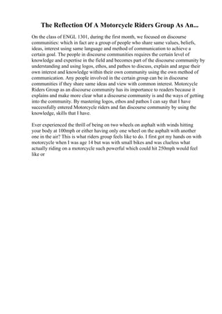 The Reflection Of A Motorcycle Riders Group As An...
On the class of ENGL 1301, during the first month, we focused on discourse
communities: which in fact are a group of people who share same values, beliefs,
ideas, interest using same language and method of communication to achieve a
certain goal. The people in discourse communities requires the certain level of
knowledge and expertise in the field and becomes part of the discourse community by
understanding and using logos, ethos, and pathos to discuss, explain and argue their
own interest and knowledge within their own community using the own method of
communication. Any people involved in the certain group can be in discourse
communities if they share same ideas and view with common interest. Motorcycle
Riders Group as an discourse community has its importance to readers because it
explains and make more clear what a discourse community is and the ways of getting
into the community. By mastering logos, ethos and pathos I can say that I have
successfully entered Motorcycle riders and fan discourse community by using the
knowledge, skills that I have.
Ever experienced the thrill of being on two wheels on asphalt with winds hitting
your body at 100mph or either having only one wheel on the asphalt with another
one in the air? This is what riders group feels like to do. I first got my hands on with
motorcycle when I was age 14 but was with small bikes and was clueless what
actually riding on a motorcycle such powerful which could hit 250mph would feel
like or
 