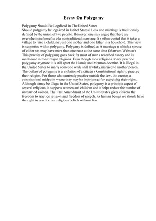 Essay On Polygamy
Polygamy Should Be Legalized in The United States
Should polygamy be legalized in United States? Love and marriage is traditionally
defined by the union of two people. However, one may argue that there are
overwhelming benefits of a nontraditional marriage. It s often quoted that it takes a
village to raise a child, not just one mother and one father in a household. This view
is supported within polygamy. Polygamy is defined as A marriagein which a spouse
of either sex may have more than one mate at the same time (Marriam Webster).
This practice of polygamy goes back for most of man s recorded history and is
mentioned in most major religions. Even though most religions do not practice
polygamy anymore it is still apart the Islamic and Mormon doctrine. It is illegal in
the United States to marry someone while still lawfully married to another person.
The outlaw of polygamy is a violation of a citizen s Constitutional right to practice
their religion. For those who currently practice outside the law, this creates a
constitutional midpoint where they may be imprisoned for exercising their rights.
Although it may be illegal in the United States, polygamy is a principle aspect of
several religions; it supports women and children and it helps reduce the number of
unmarried women. The First Amendment of the United States gives citizens the
freedom to practice religion and freedom of speech. As human beings we should have
the right to practice our religious beliefs without fear
 