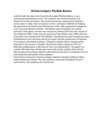 British Sculptor Phyllida Barlow
untitled: dock, the latest work from British sculptor Phyllida Barlow, is also
colossal and monumental in scale. The sculpture was commissioned by Tate
Britain for its Duveen Gallery. The annual commission, sponsored by Sotheby s,
invites artists to make work in response to Tate s collection of British art bridging
the gap between its historic and contemporary works. The commission is displayed
every year from March to October. Tate Britain, part of England s five gallery
network of Tate spaces, has been on a mission to redefine itself since the creation of
Tate Modernin 2000. At that time the majority of Tate Britain s post 1900 collection
of artworks were rehoused into Tate Modern. Tate Britain has gone through two major
refurbishments since and relies heavily on events, like this commission, to maintain
its resonance with modern audiences. Therefore, untitled: dock is monumentally
important to the museum s calendar. The Duveen Gallery opened in 1937 as a
dedicated sculpturespace at the heart of Tate s riverside property. The gallery is a
vaulted, 100 meter long, tubular space lined with marble. untitled: dock fills the
Duveen space in its entirety. Barlow s three dimensional piece is comprised of seven
interrelated and individually titled sculptures:
Each portion of the piece consists everyday materials including cardboard, fabric,
timber, plaster and cement. The color scheme is consistent throughout all seven
constructions. The sculptures are colorful and
 