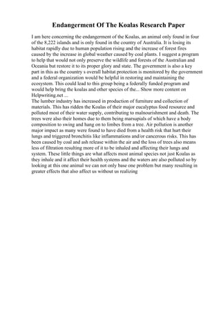 Endangerment Of The Koalas Research Paper
I am here concerning the endangerment of the Koalas, an animal only found in four
of the 8,222 islands and is only found in the country of Australia. It is losing its
habitat rapidly due to human population rising and the increase of forest fires
caused by the increase in global weather caused by coal plants. I suggest a program
to help that would not only preserve the wildlife and forests of the Australian and
Oceania but restore it to its proper glory and state. The government is also a key
part in this as the country s overall habitat protection is monitored by the government
and a federal organization would be helpful in restoring and maintaining the
ecosystem. This could lead to this group being a federally funded program and
would help bring the koalas and other species of the... Show more content on
Helpwriting.net ...
The lumber industry has increased in production of furniture and collection of
materials. This has ridden the Koalas of their major eucalyptus food resource and
polluted most of their water supply, contributing to malnourishment and death. The
trees were also their homes due to them being marsupials of which have a body
composition to swing and hang on to limbes from a tree. Air pollution is another
major impact as many were found to have died from a health risk that hurt their
lungs and triggered bronchitis like inflammations and/or cancerous risks. This has
been caused by coal and ash release within the air and the loss of trees also means
less of filtration resulting more of it to be inhaled and affecting their lungs and
system. These little things are what affects most animal species not just Koalas as
they inhale and it affect their health systems and the waters are also polluted so by
looking at this one animal we can not only base one problem but many resulting in
greater effects that also affect us without us realizing
 