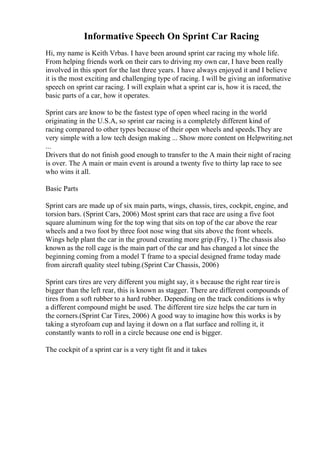 Informative Speech On Sprint Car Racing
Hi, my name is Keith Vrbas. I have been around sprint car racing my whole life.
From helping friends work on their cars to driving my own car, I have been really
involved in this sport for the last three years. I have always enjoyed it and I believe
it is the most exciting and challenging type of racing. I will be giving an informative
speech on sprint car racing. I will explain what a sprint car is, how it is raced, the
basic parts of a car, how it operates.
Sprint cars are know to be the fastest type of open wheel racing in the world
originating in the U.S.A, so sprint car racing is a completely different kind of
racing compared to other types because of their open wheels and speeds.They are
very simple with a low tech design making ... Show more content on Helpwriting.net
...
Drivers that do not finish good enough to transfer to the A main their night of racing
is over. The A main or main event is around a twenty five to thirty lap race to see
who wins it all.
Basic Parts
Sprint cars are made up of six main parts, wings, chassis, tires, cockpit, engine, and
torsion bars. (Sprint Cars, 2006) Most sprint cars that race are using a five foot
square aluminum wing for the top wing that sits on top of the car above the rear
wheels and a two foot by three foot nose wing that sits above the front wheels.
Wings help plant the car in the ground creating more grip.(Fry, 1) The chassis also
known as the roll cage is the main part of the car and has changed a lot since the
beginning coming from a model T frame to a special designed frame today made
from aircraft quality steel tubing.(Sprint Car Chassis, 2006)
Sprint cars tires are very different you might say, it s because the right rear tireis
bigger than the left rear, this is known as stagger. There are different compounds of
tires from a soft rubber to a hard rubber. Depending on the track conditions is why
a different compound might be used. The different tire size helps the car turn in
the corners.(Sprint Car Tires, 2006) A good way to imagine how this works is by
taking a styrofoam cup and laying it down on a flat surface and rolling it, it
constantly wants to roll in a circle because one end is bigger.
The cockpit of a sprint car is a very tight fit and it takes
 